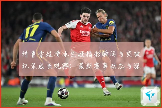 特鲁索娃滑冰生涯精彩瞬间与突破纪录成长观察：最新赛事动态与深度分析