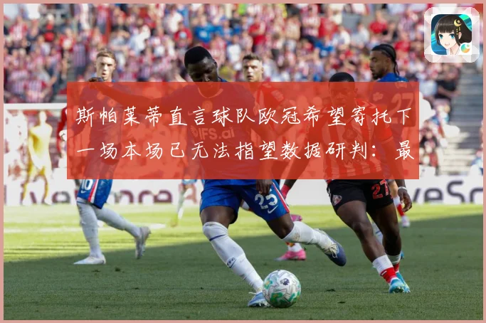 斯帕莱蒂直言球队欧冠希望寄托下一场本场已无法指望数据研判：最新赛事动态与深度分析