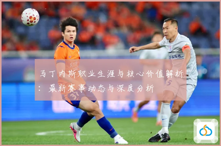 马丁内斯职业生涯与核心价值解析：最新赛事动态与深度分析