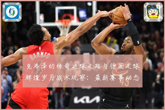 克洛泽的传奇进球之路与德国足球辉煌岁月战术观察：最新赛事动态与深度分析