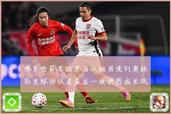 佛罗伦萨客战罗马从组困境到奥林匹克球场仅差最后一块拼图成长观察：最新赛事动态与深度分析