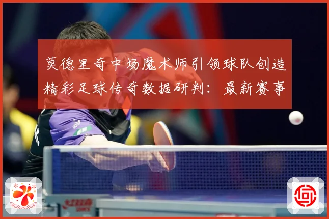 莫德里奇中场魔术师引领球队创造精彩足球传奇数据研判：最新赛事动态与深度分析