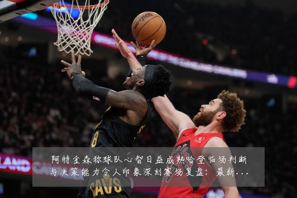 阿特金森称球队心智日益成熟哈登临场判断与决策能力令人印象深刻赛场复盘:最新赛事动态与深度分析