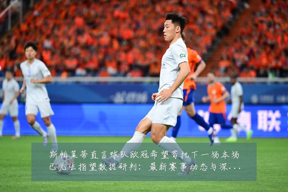 斯帕莱蒂直言球队欧冠希望寄托下一场本场已无法指望数据研判:最新赛事动态与深度分析
