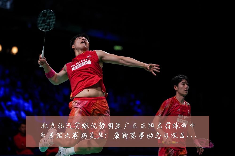 北京北汽罚球优势明显广东东阳光罚球命中率差距大赛场复盘：最新赛事动态与深度分析